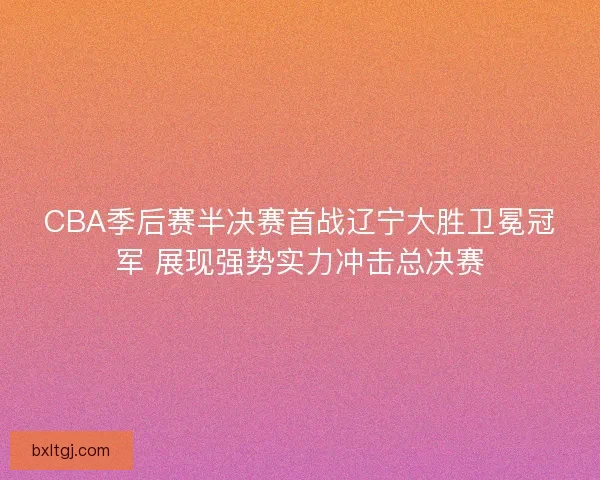 CBA季后赛半决赛首战辽宁大胜卫冕冠军 展现强势实力冲击总决赛