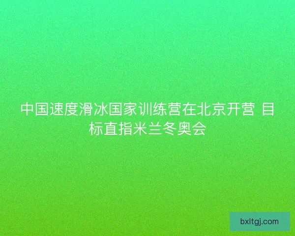中国速度滑冰国家训练营在北京开营 目标直指米兰冬奥会