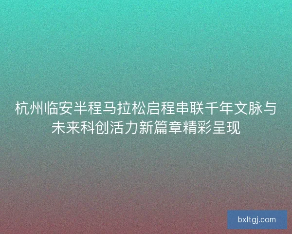 杭州临安半程马拉松启程串联千年文脉与未来科创活力新篇章精彩呈现 杭州临安半程马拉松启程串联千年文脉与未来科创活力新篇章精彩呈现