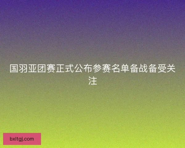 国羽亚团赛正式公布参赛名单备战备受关注