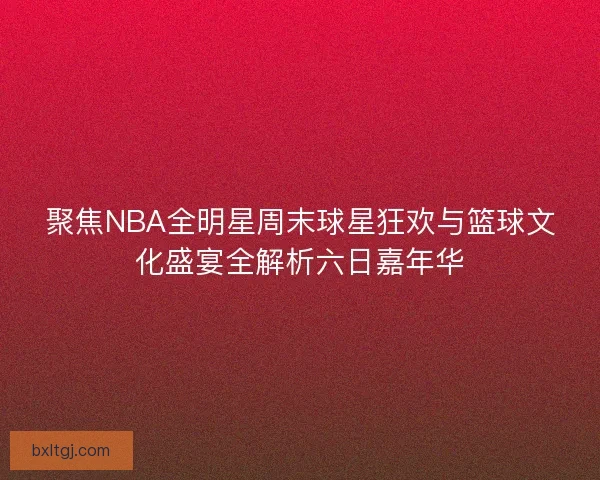 聚焦NBA全明星周末球星狂欢与篮球文化盛宴全解析六日嘉年华