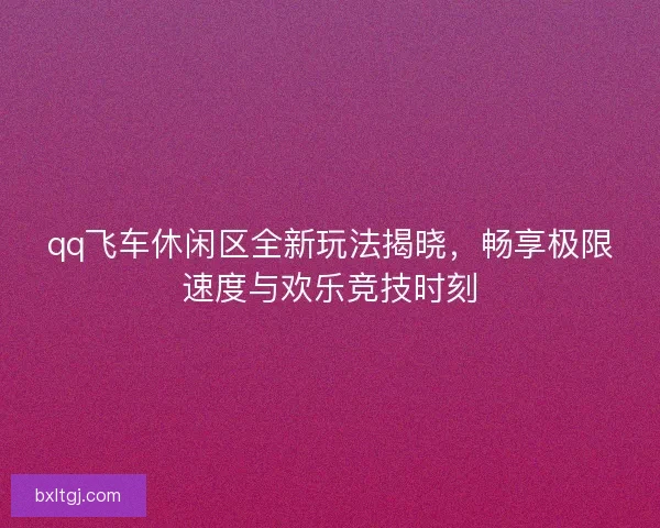 qq飞车休闲区全新玩法揭晓,畅享极限速度与欢乐竞技时刻 qq飞车休闲区全新玩法揭晓,畅享极限速度与欢乐竞技时刻