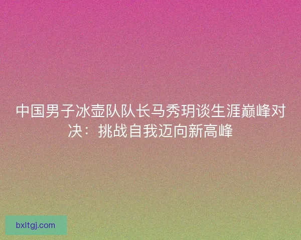中国男子冰壶队队长马秀玥谈生涯巅峰对决：挑战自我迈向新高峰