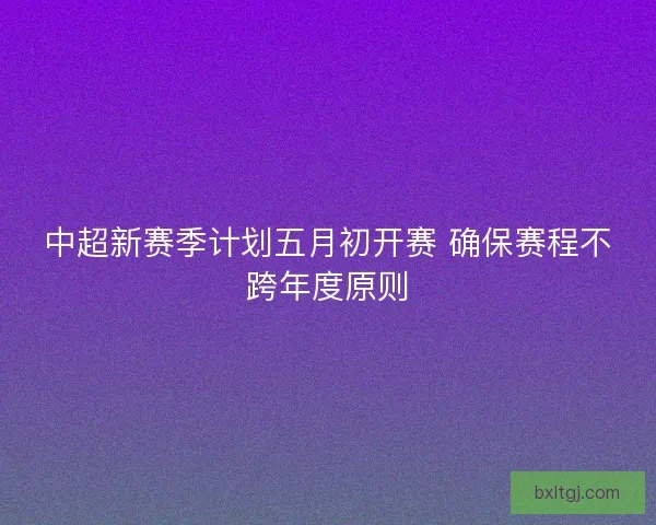 中超新赛季计划五月初开赛 确保赛程不跨年度原则 中超新赛季计划五月初开赛 确保赛程不跨年度原则