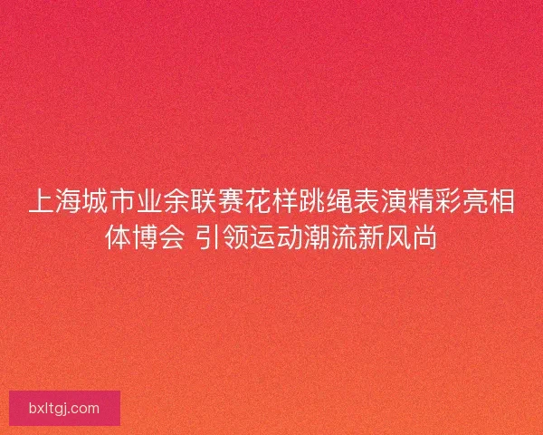 上海城市业余联赛花样跳绳表演精彩亮相体博会 引领运动潮流新风尚