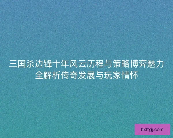 三国杀边锋十年风云历程与策略博弈魅力全解析传奇发展与玩家情怀