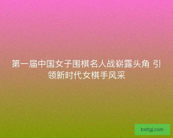 第一届中国女子围棋名人战崭露头角 引领新时代女棋手风采